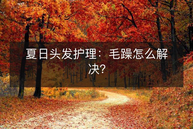 夏日头发护理:毛躁怎么解决? 夏日头发护理:毛躁怎么解决?