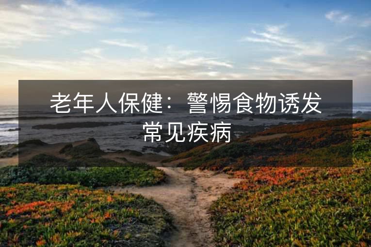 老年人保健:警惕食物诱发常见疾病 老年人保健:警惕食物诱发常见疾病